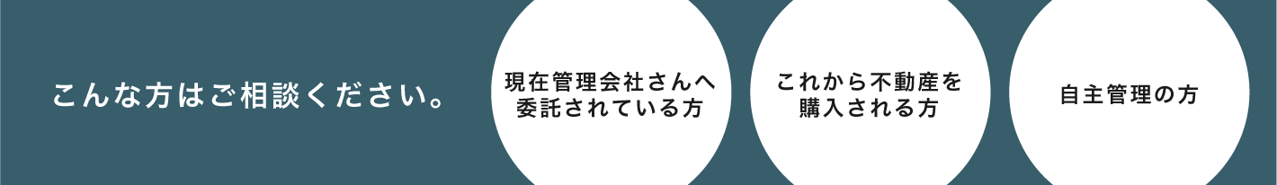 こんな方はご相談ください。 現在管理会社さんへ委託されている方 これから不動産を購入される方 自主管理の方